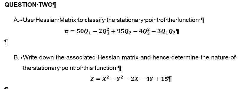 QUESTION TWO¶
A. Use Hessian Matrix to classify the stationary point of the function.
π = 500₁ - 2Q1 +9502-40% - 30102¶
T
B. Write down the associated Hessian matrix and hence determine the nature of
the stationary point of this function.
Z = X² + y² - 2X4Y+ 15