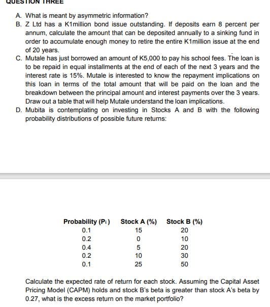 THREE
A. What is meant by asymmetric information?
B. Z Ltd has a K1 million bond issue outstanding. If deposits earn 8 percent per
annum, calculate the amount that can be deposited annually to a sinking fund in
order to accumulate enough money to retire the entire K1 million issue at the end
of 20 years.
C. Mutale has just borrowed an amount of K5,000 to pay his school fees. The loan is
to be repaid in equal installments at the end of each of the next 3 years and the
interest rate is 15%. Mutale is interested to know the repayment implications on
this loan in terms of the total amount that will be paid on the loan and the
breakdown between the principal amount and interest payments over the 3 years.
Draw out a table that will help Mutale understand the loan implications.
D. Mubita is contemplating on investing in Stocks A and B with the following
probability distributions of possible future returns:
Probability (Pi)
0.1
0.2
0.4
0.2
0.1
Stock A (%)
15
0
5
10
25
Stock B (%)
20
10
20
30
50
Calculate the expected rate of return for each stock. Assuming the Capital Asset
Pricing Model (CAPM) holds and stock B's beta is greater than stock A's beta by
0.27, what is the excess return on the market portfolio?