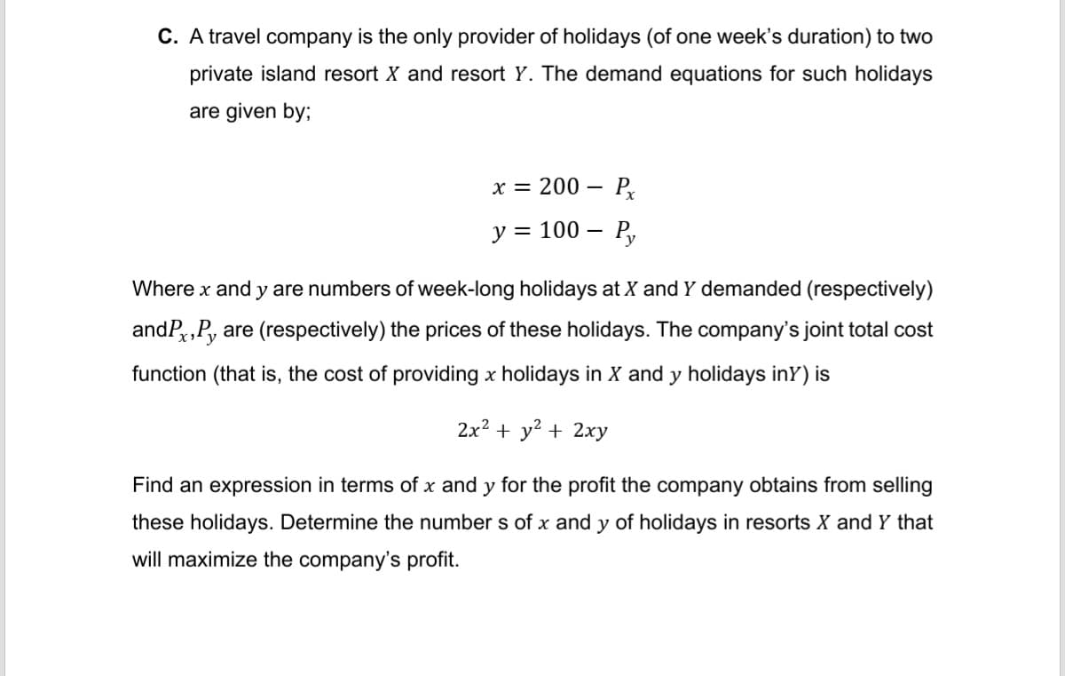 C. A travel company is the only provider of holidays (of one week's duration) to two
private island resort X and resort Y. The demand equations for such holidays
are given by;
x = 200 - Px
y = 100 - Py
Where x and y are numbers of week-long holidays at X and Y demanded (respectively)
andP,Pyare (respectively) the prices of these holidays. The company's joint total cost
function (that is, the cost of providing x holidays in X and y holidays iny) is
2x² + y² + 2xy
Find an expression in terms of x and y for the profit the company obtains from selling
these holidays. Determine the numbers of x and y of holidays in resorts X and Y that
will maximize the company's profit.