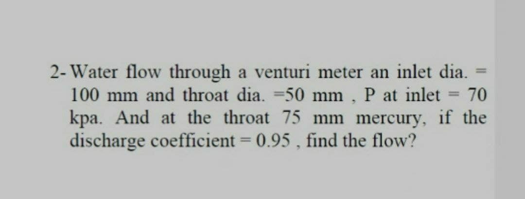 2- Water flow through a venturi meter an inlet dia.
100 mm and throat dia. =50 mm , P at inlet = 70
kpa. And at the throat 75 mm mercury, if the
discharge coefficient = 0.95 , find the flow?
