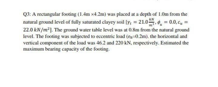 Q3: A rectangular footing (1.4m x4.2m) was placed at a depth of 1.0m from the
natural ground level of fully saturated clayey soil [Y = 21.0, , = 0.0, Cu =
22.0 kN/m²]. The ground water table level was at 0.8m from the natural ground
level. The footing was subjected to eccentric load (eg=0.2m). the horizontal and
vertical component of the load was 46.2 and 220 kN, respectively. Estimated the
maximum bearing capacity of the footing.
kN
