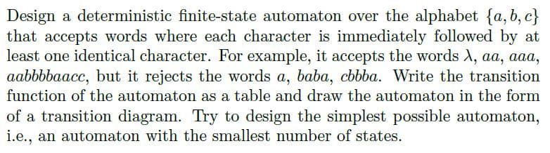 Design a deterministic finite-state automaton over the alphabet {a, b, c}
that accepts words where each character is immediately followed by at
least one identical character. For example, it accepts the words X, aa, aaa,
aabbbbaacc, but it rejects the words a, baba, cbbba. Write the transition
function of the automaton as a table and draw the automaton in the form
of a transition diagram. Try to design the simplest possible automaton,
i.e., an automaton with the smallest number of states.
