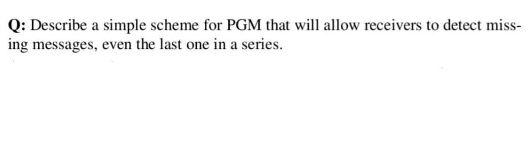 Q: Describe a simple scheme for PGM that will allow receivers to detect miss-
ing messages, even the last one in a series.