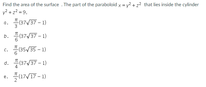 Find the area of the surface . The part of the paraboloid x = y? + z? that lies inside the cylinder
v? + z? = 9.
a. 쓸(37V37-1)
b. 풍(37/37-1)
c. 풍
(35/35 – 1)
d. 4(87/37 - 1)
-(17/17-
е.
