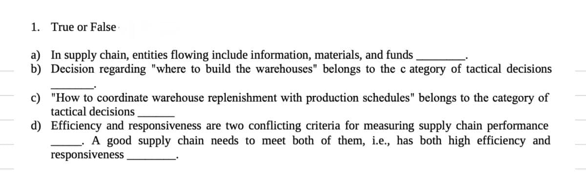 1. True or False
a) In supply chain, entities flowing include information, materials, and funds
b) Decision regarding "where to build the warehouses" belongs to the c ategory of tactical decisions
c) "How to coordinate warehouse replenishment with production schedules" belongs to the category of
tactical decisions
d) Efficiency and responsiveness are two conflicting criteria for measuring supply chain performance
A good supply chain needs to meet both of them, i.e., has both high efficiency and
responsiveness
