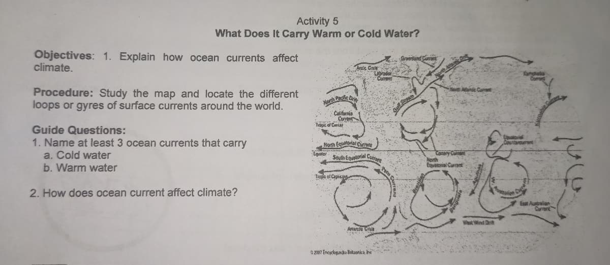 Activity 5
What Does It Carry Warm or Cold Water?
Objectives: 1. Explain how ocean currents affect
climate.
ste Ga
Cavens
Procedure: Study the map and locate the different
loops or gyres of surface currents around the world.
Drity
Norch Pa
Çurrte
Trapic e Curia
Guide Questions:
1. Name at least 3 ocean currents that carry
a. Cold water
Norh Egutorial Curione
Conary
North
Eiuatoriai Carent
Soyih-Equorial Co
b. Warm water
Trope of Captic
2. How does ocean current affect climate?
Esat Australan
Current
Wast Wind Drit
2007 Encyslopandu Britaonka hi
