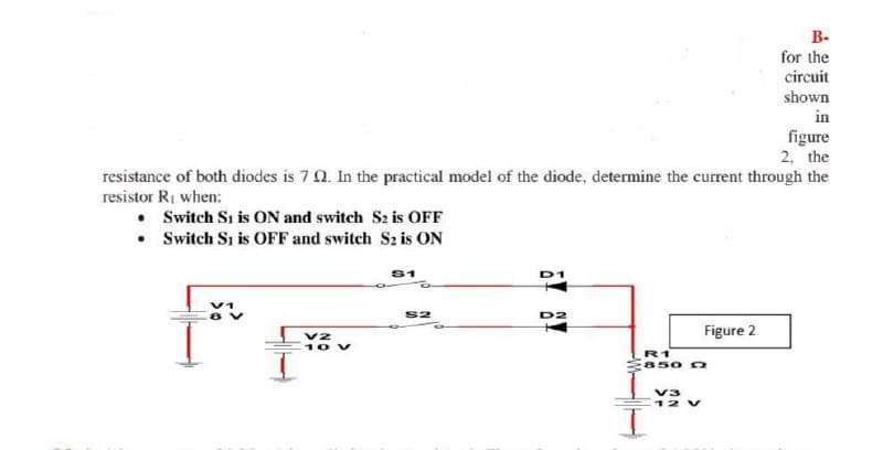 В-
for the
circuit
shown
in
figure
2, the
resistance of both diodes is 7 0. In the practical model of the diode, determine the current through the
resistor RI when:
• Switch Si is ON and switch S2 is OFF
• Switch Si is OFF and switch S2 is ON
S1
D
S2
D2
Figure 2
v2
10 v
R1
850 0
V3
