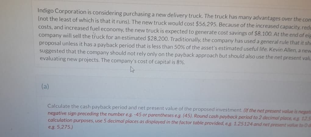 Indigo Corporation is considering purchasing a new delivery truck. The truck has many advantages over the com
(not the least of which is that it runs). The new truck would cost $56,295. Because of the increased capacity, rede
costs, and increased fuel economy, the new truck is expected to generate cost savings of $8,100. At the end of eig
company will sell the truck for an estimated $28,200. Traditionally, the company has used a general rule that it she
proposal unless it has a payback period that is less than 50% of the asset's estimated useful life. Kevin Allen, a new
suggested that the company should not rely only on the payback approach but should also use the net present valu
evaluating new projects. The company's cost of capital is 8%.
h
(a)
Calculate the cash payback period and net present value of the proposed investment. (If the net present value is negats
negative sign preceding the number e.g. -45 or parentheses e.g. (45). Round cash payback period to 2 decimal place, eg 125
calculation purposes, use 5 decimal places as displayed in the factor table provided, e.g. 1.25124 and net present value to 0 d
e.g. 5,275.)