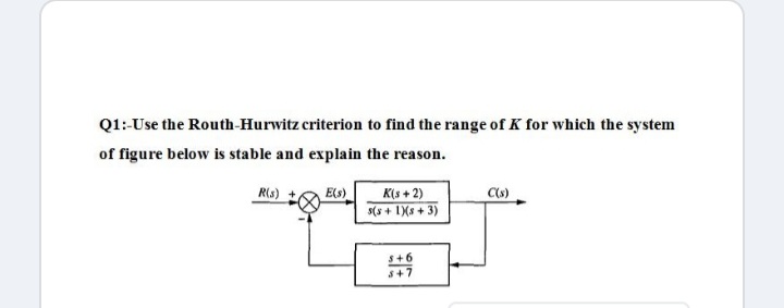 Q1:-Use the Routh-Hurwitz criterion to find the range of K for which the system
of figure below is stable and explain the reason.
R(s) +
E(s)
K(s + 2)
s(s + 1Xs + 3)
S+6
s+7
