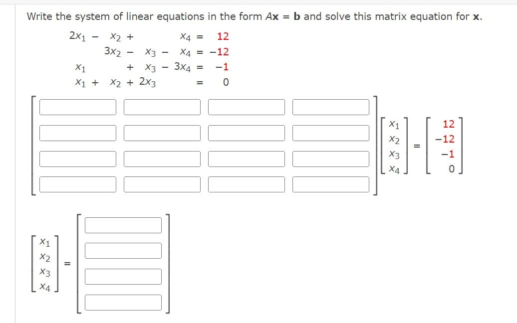 Write the system of linear equations in the form Ax = b and solve this matrix equation for x.
2x₁ - X2 +
X4 =
12
3x2
X4 = -12
-1
0
X1
X2
X3
X4
=
X3 -
X1
+ X3
X1 + X2 + 2x3
3x4 =
=
X1
X2
X3
X4
=
12
-12
-1