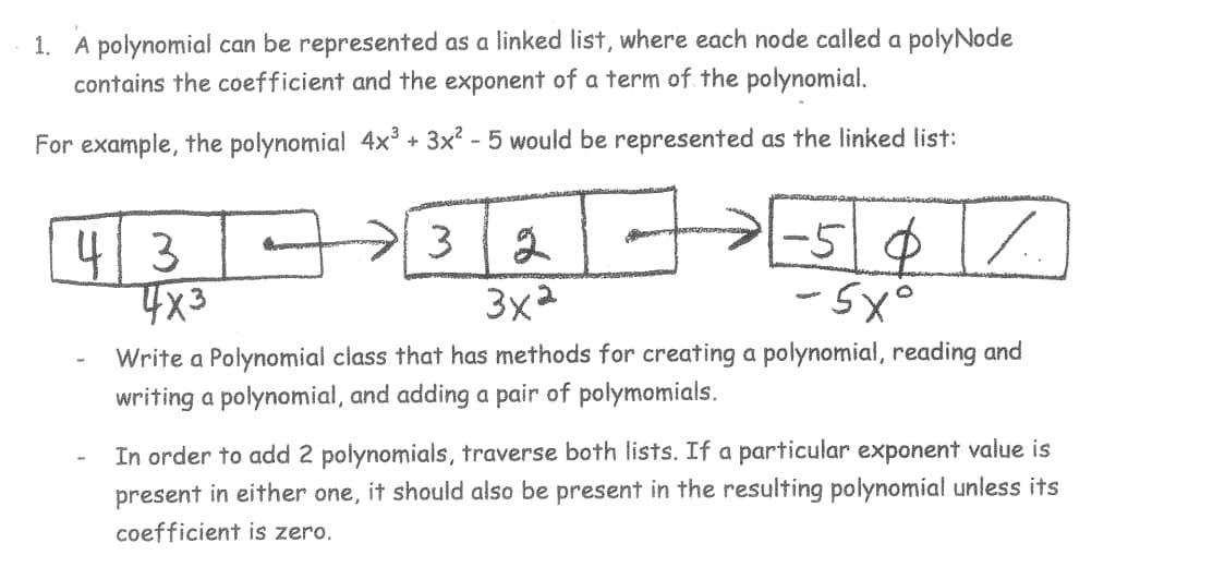 1. A polynomial can be represented as a linked list, where each node called a polyNode
contains the coefficient and the exponent of a term of the polynomial.
For example, the polynomial 4x³ + 3x² - 5 would be represented as the linked list:
43
3
4x3
I
2
%
3x²
Write a Polynomial class that has methods for creating a polynomial, reading and
writing a polynomial, and adding a pair of polymomials.
-50
-5x°
In order to add 2 polynomials, traverse both lists. If a particular exponent value is
present in either one, it should also be present in the resulting polynomial unless its
coefficient is zero.