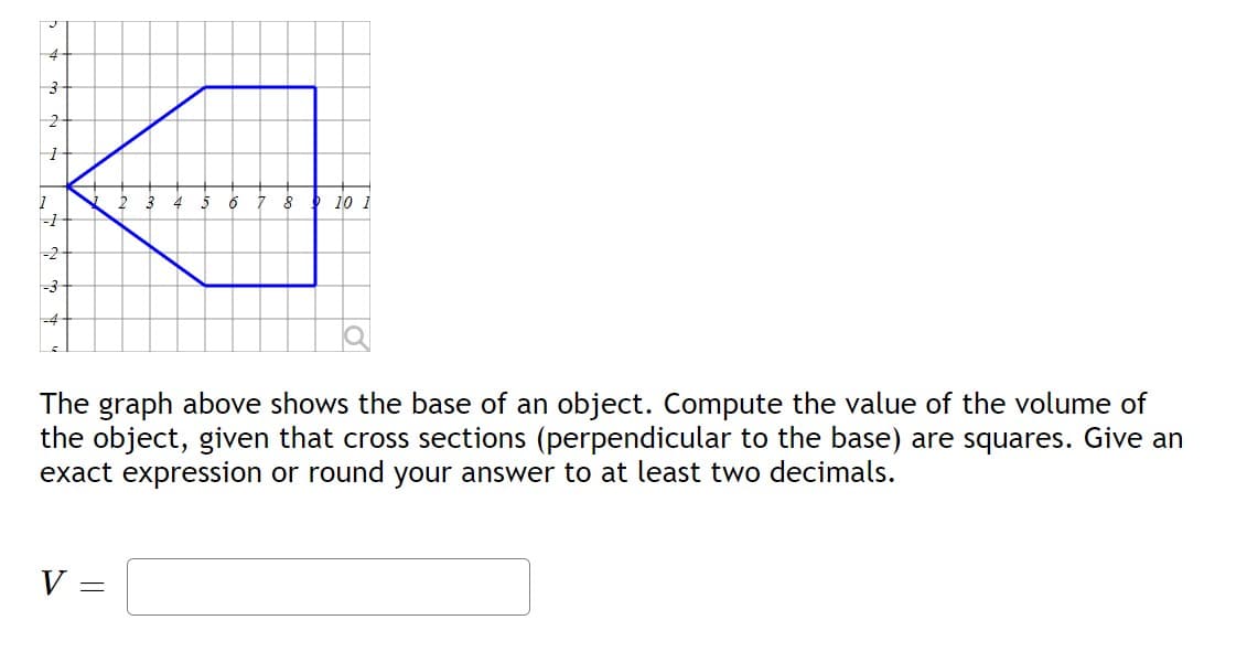 J
4
3-
1
2-
-1
-2
-3
V =
6
=
8
The graph above shows the base of an object. Compute the value of the volume of
the object, given that cross sections (perpendicular to the base) are squares. Give an
exact expression or round your answer to at least two decimals.
10 1
