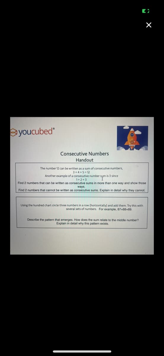 youcubed
Consecutive Numbers
Handout
The number 12 can be written as a sum of consecutive numbers,
3+4+5=12
Another example of a consecutive number sum is 3 since
1+2=3
Find 2 numbers that can be written as consecutive sums in more than one way and show those
ways.
Find 2 numbers that cannot be written as consecutive sums. Explain in detail why they cannot.
Using the hundred chart circle three numbers in a row (horizontally) and add them. Try this with
several sets of numbers. For example, 87+88+89.
X
Describe the pattern that emerges. How does the sum relate to the middle number?
Explain in detail why this pattern exists.