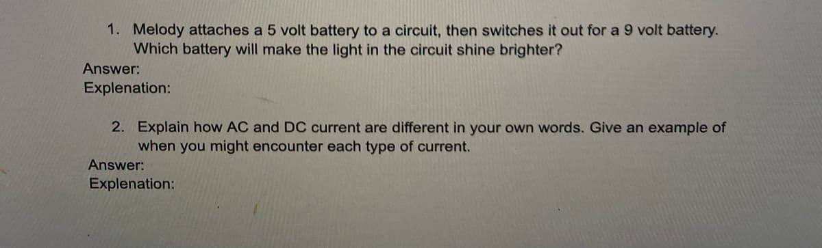 1. Melody attaches a 5 volt battery to a circuit, then switches it out for a 9 volt battery.
Which battery will make the light in the circuit shine brighter?
Answer:
Explenation:
2. Explain how AC and DC current are different in your own words. Give an example of
when you might encounter each type of current.
Answer:
Explenation:
