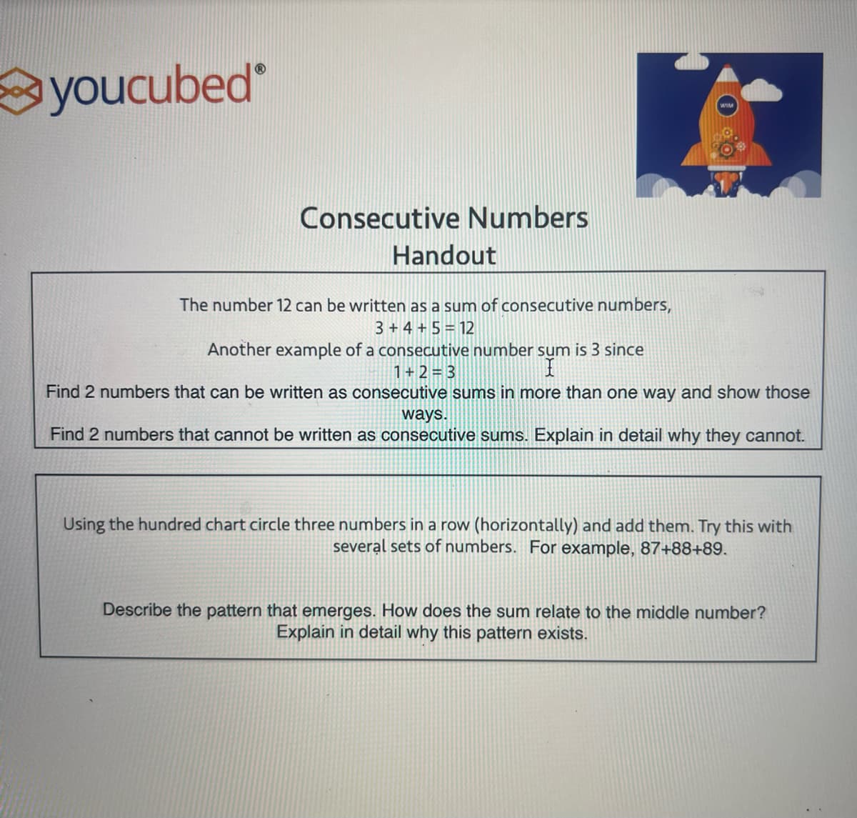 youcubed
Consecutive Numbers
Handout
The number 12 can be written as a sum of consecutive numbers,
3+ 4+ 5 = 12
Another example of a consecutive number sum is 3 since
1+2=3
I
Find 2 numbers that can be written as consecutive sums in more than one way and show those
ways.
Find 2 numbers that cannot be written as consecutive sums. Explain in detail why they cannot.
Using the hundred chart circle three numbers in a row (horizontally) and add them. Try this with
several sets of numbers. For example, 87+88+89.
Describe the pattern that emerges. How does the sum relate to the middle number?
Explain in detail why this pattern exists.