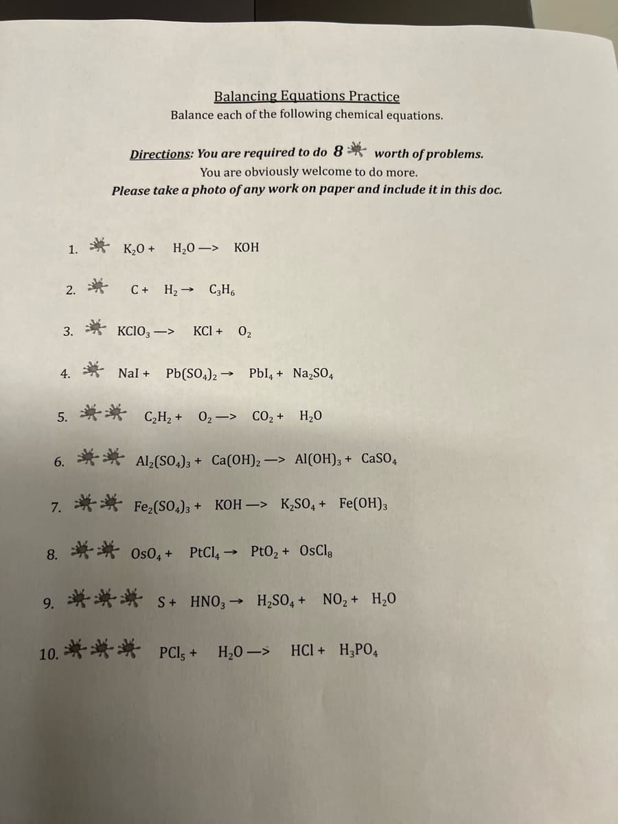 Balancing Equations Practice
Balance each of the following chemical equations.
Directions: You are required to do 8* worth of problems.
You are obviously welcome to do more.
Please take a photo of any work on paper and include it in this dọc.
1. * K20 +
Н.О —> КоН
2.学
C+ H2 → C3H6
3. * KCIO3–>
KCI + 02
4. * Nal + Pb(SO,)2 →
Pbl, + Na,SO,
5 ** C,H, +
02-> CO2+ H20
6. ** Al,(SO.)3 + Ca(OH), -> Al(OH); + CaSO,
7. ** Fe,(So.)3 + KOH –> K,SO, + Fe(OH);
8. 并* 0s0, +
PtCl,→ Pt02 + OsClg
9, 華* S + HNO;-
H,SO, + NO, + H,0
10. 举** PCl, + H.0->
HCI + H;PO4

