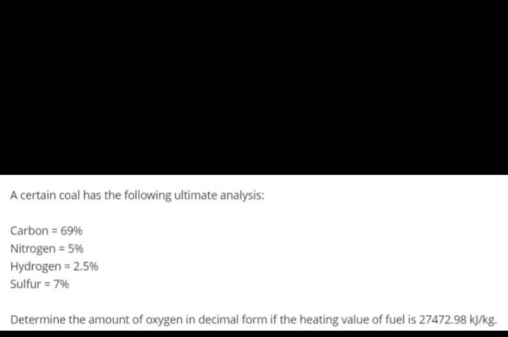 A certain coal has the following ultimate analysis:
Carbon = 69%
Nitrogen = 5%
Hydrogen = 2.5%
Sulfur = 7%
Determine the amount of oxygen in decimal form if the heating value of fuel is 27472.98 kJ/kg.
