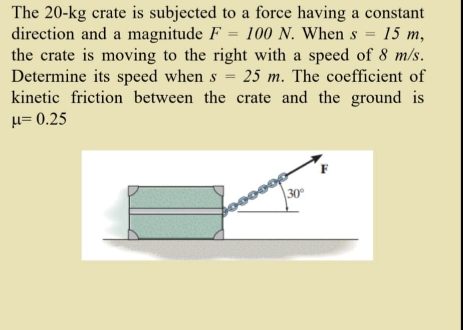 The 20-kg crate is subjected to a force having a constant
direction and a magnitude F = 100 N. When s
the crate is moving to the right with a speed of 8 m/s.
Determine its speed when s = 25 m. The coefficient of
kinetic friction between the crate and the ground is
15 m,
%3D
µ= 0.25
30°

