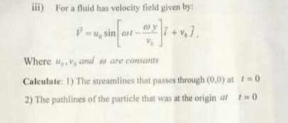 iii) For a fluid has velocity field given by:
sin at
Where u,V and a are consants
Calculate: 1) The streamlines that passes through (0,0) at t=0
2) The pathlines of the particle that was at the origin at t0
