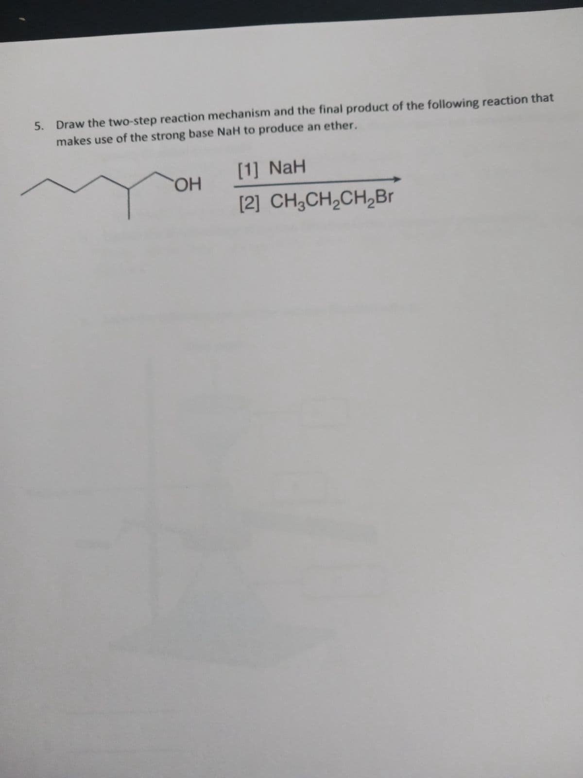 5. Draw the two-step reaction mechanism and the final product of the following reaction that
makes use of the strong base NaH to produce an ether.
OH
[1] NaH
[2] CH3CH₂CH₂Br