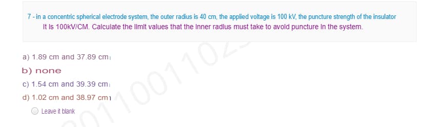7- in a concentric spherical electrode system, the outer radius is 40 cm, the applied voltage is 100 kV, the puncture strength of the insulator
It Is 100KV/CM. Calculate the llmit values that the Inner radlus must take to avold puncture In the system.
a) 1.89 cm and 37.89 cm
b) none
c) 1.54 cm and 39.39 cm
d) 1.02 cm and 38.97 cm)
OT1001102
Leave it blank

