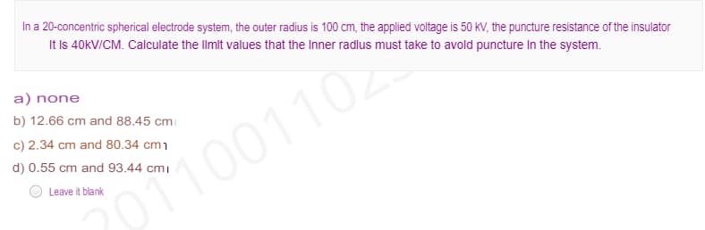 In a 20-concentric spherical electrode system, the outer radius is 100 cm, the applied voltage is 50 kV, the puncture resistance of the insulator
It Is 40KV/CM. Calculate the llmit values that the Inner radlus must take to avold puncture In the system.
a) none
b) 12.66 cm and 88.45 cmi
c) 2.34 cm and 80.34 cm1
d) 0.55 cm and 93.44 cmı
Leave it blank
p1001102
