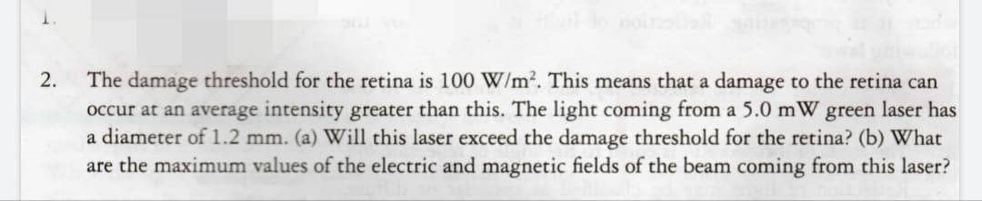 The damage threshold for the retina is 100 W/m². This means that a damage to the retina can
occur at an average intensity greater than this. The light coming from a 5.0 mW green laser has
a diameter of 1.2 mm. (a) Will this laser exceed the damage threshold for the retina? (b) What
are the maximum values of the electric and magnetic fields of the beam coming from this laser?
2.
