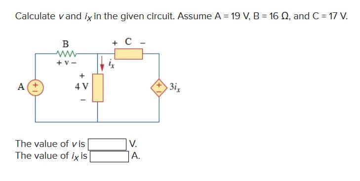 Calculate vand ix in the given circuit. Assume A = 19 V, B = 16 Q2, and C = 17 V.
A
B
ww
+V-
+
4 V
The value of vis
The value of ix is
+ C
V.
A.
3ix