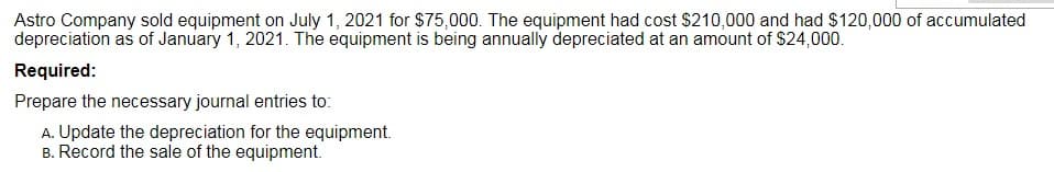 Astro Company sold equipment on July 1, 2021 for $75,000. The equipment had cost $210,000 and had $120,000 of accumulated
depreciation as of January 1, 2021. The equipment is being annually depreciated at an amount of $24,000.
Required:
Prepare the necessary journal entries to:
A. Update the depreciation for the equipment.
B. Record the sale of the equipment.
