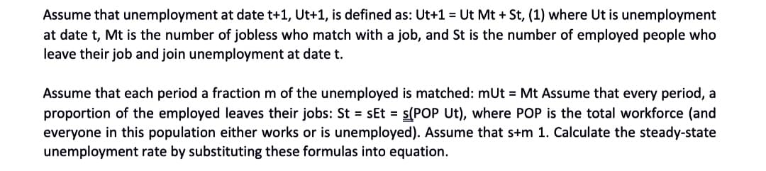 Assume that unemployment at date t+1, Ut+1, is defined as: Ut+1 = Ut Mt + St, (1) where Ut is unemployment
at date t, Mt is the number of jobless who match with a job, and St is the number of employed people who
leave their job and join unemployment at date t.
Assume that each period a fraction m of the unemployed is matched: mUt = Mt Assume that every period, a
proportion of the employed leaves their jobs: St = sEt = s(POP Ut), where POP is the total workforce (and
everyone in this population either works or is unemployed). Assume that s+m 1. Calculate the steady-state
unemployment rate by substituting these formulas into equation.
