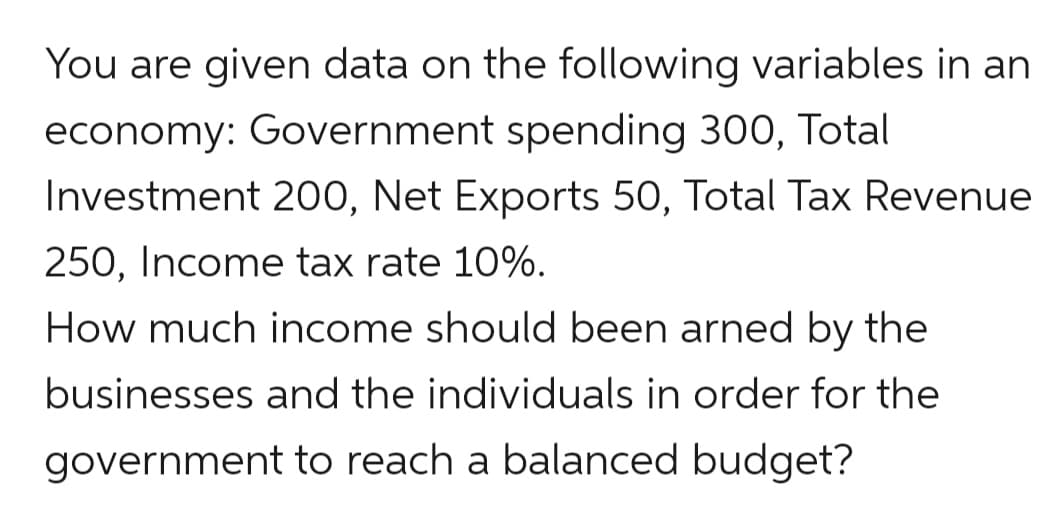 You are given data on the following variables in an
economy: Government spending 300, Total
Investment 200, Net Exports 50, Total Tax Revenue
250, Income tax rate 10%.
How much income should been arned by the
businesses and the individuals in order for the
government to reach a balanced budget?
