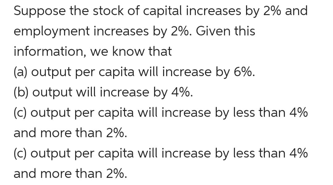 Suppose the stock of capital increases by 2% and
employment increases by 2%. Given this
information, we know that
(a) output per capita will increase by 6%.
(b) output will increase by 4%.
(c) output per capita will increase by less than 4%
and more than 2%.
(c) output per capita will increase by less than 4%
and more than 2%.
