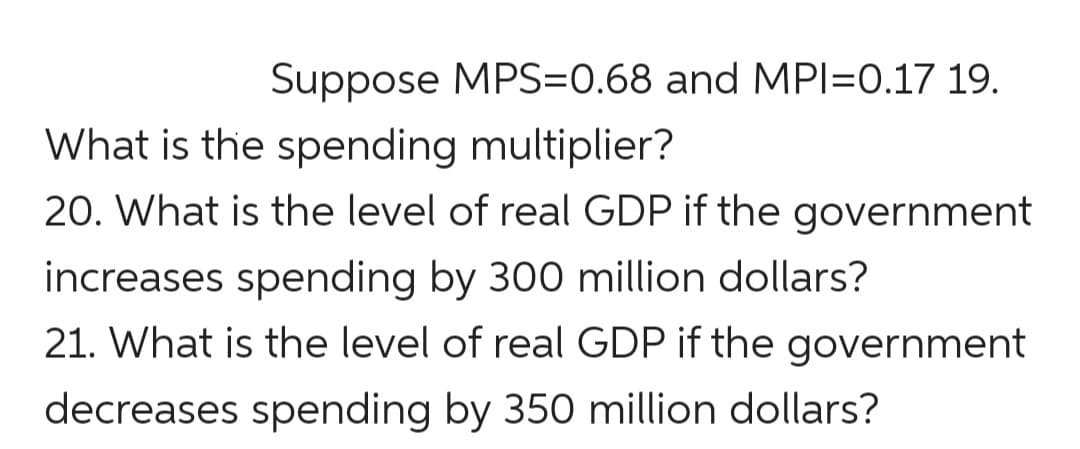 Suppose MPS=0.68 and MPI=0.17 19.
What is the spending multiplier?
20. What is the level of real GDP if the government
increases spending by 300 million dollars?
21. What is the level of real GDP if the government
decreases spending by 350 million dollars?
