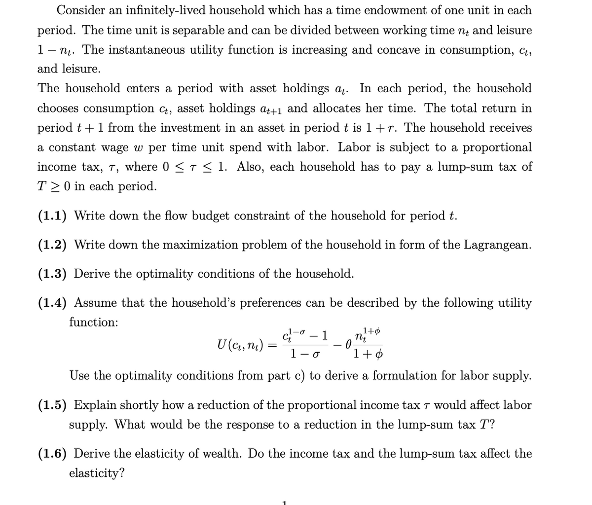 Consider an infinitely-lived household which has a time endowment of one unit in each
period. The time unit is separable and can be divided between working time nt and leisure
1 nt. The instantaneous utility function is increasing and concave in consumption, Ct,
and leisure.
The household enters a period with asset holdings at. In each period, the household
chooses consumption ct, asset holdings at+1 and allocates her time. The total return in
period t + 1 from the investment in an asset in period t is 1 + r. The household receives
a constant wage w per time unit spend with labor. Labor is subject to a proportional
income tax, 7, where 0 ≤ T ≤ 1. Also, each household has to pay a lump-sum tax of
T20 in each period.
(1.1) Write down the flow budget constraint of the household for period t.
(1.2) Write down the maximization problem of the household in form of the Lagrangean.
(1.3) Derive the optimality conditions of the household.
(1.4) Assume that the household's preferences can be described by the following utility
function:
nt
1 - 0
1+0
Use the optimality conditions from part c) to derive a formulation for labor supply.
U (Ct, nt)
=
-σ
1
0
1+6
(1.5) Explain shortly how a reduction of the proportional income tax 7 would affect labor
supply. What would be the response to a reduction in the lump-sum tax T?
(1.6) Derive the elasticity of wealth. Do the income tax and the lump-sum tax affect the
elasticity?