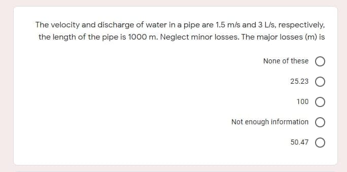 The velocity and discharge of water in a pipe are 1.5 m/s and 3 L/s, respectively,
the length of the pipe is 1000 m. Neglect minor losses. The major losses (m) is
None of these
25.23
100
Not enough information
50.47 O
