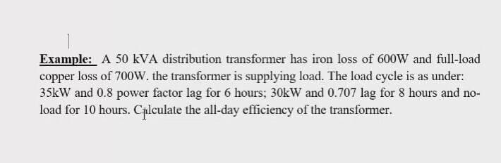 Example: A 50 kVA distribution transformer has iron loss of 600W and full-load
copper loss of 700w. the transformer is supplying load. The load cycle is as under:
35kW and 0.8 power factor lag for 6 hours; 30kW and 0.707 lag for 8 hours and no-
load for 10 hours. Calculate the all-day efficiency of the transformer.
