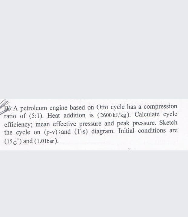 BYA petroleum engine based on Otto cycle has a compression
ratio of (5:1). Heat addition is (2600 kJ/kg). Calculate cycle
efficiency; mean effective pressure and peak pressure. Sketch
the cycle on (p-v); and (T-s) diagram. Initial conditions are
(15 c°) and (1.01bar).
