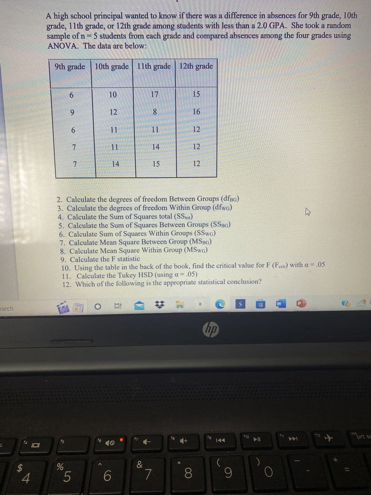 earch
$
f4
S
A
101
A high school principal wanted to know if there was a difference in absences for 9th grade, 10th
grade, 11th grade, or 12th grade among students with less than a 2.0 GPA. She took a random
sample of n = 5 students from each grade and compared absences among the four grades using
ANOVA. The data are below:
9th grade 10th grade 11th grade
6
f5
9
%
6
7
台南。
7
5
10
f6
12
11
14
443
6
10
f7
17
2. Calculate the degrees of freedom Between Groups (dfBG)
3. Calculate the degrees of freedom Within Group (dfwg)
4. Calculate the Sum of Squares total (SStot)
5. Calculate the Sum of Squares Between Groups (SSBG)
6. Calculate Sum of Squares Within Groups (SSWG)
7. Calculate Mean Square Between Group (MSBG)
8. Calculate Mean Square Within Group (MSwG)
9. Calculate the F statistic
10. Using the table in the back of the book, find the critical value for F (Ferit) with a = .05
11. Calculate the Tukey HSD (using a = .05)
12. Which of the following is the appropriate statistical conclusion?
&
59
8
11
14
7
#
AVG
630
B
12th grade
fg
*
M
W
15
9
16
12
12
12
8
CRO
hp
fg
KA
(
9
f10
► 11
O
W
f11
DA
▷
s
f12
+
11
ins
E
prt sc