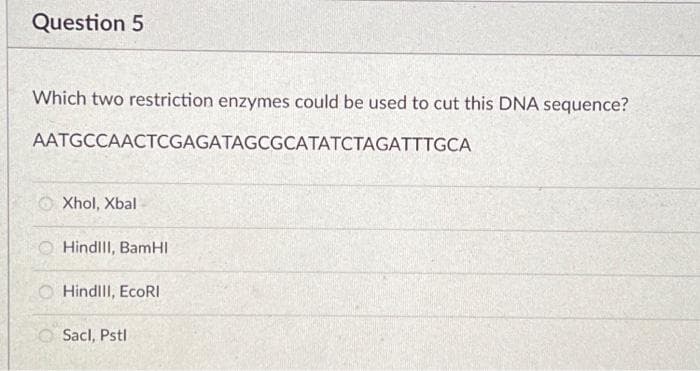 Question 5
Which two restriction enzymes could be used to cut this DNA sequence?
AATGCCAACTCGAGATAGCGCATATCTAGATTTGCA
Xhol, Xbal
Hindill, BamHI
OHindill, EcoRI
Sacl, Pstl
