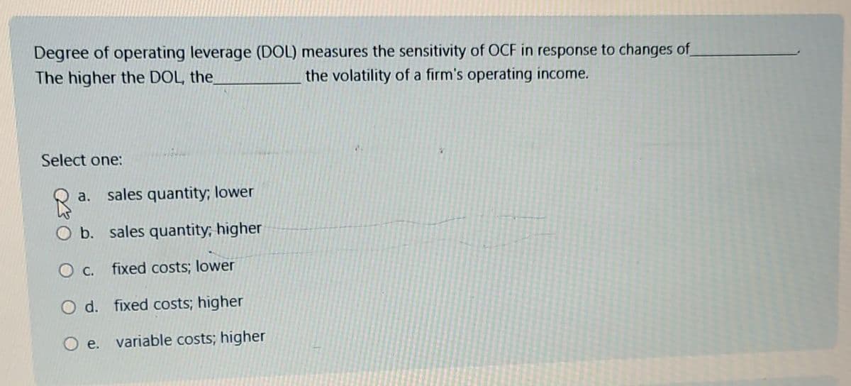 Degree of operating leverage (DOL) measures the sensitivity of OCF in response to changes of
The higher the DOL, the
the volatility of a firm's operating income.
Select one:
a. sales quantity; lower
O b. sales quantity; higher
O c.
fixed costs; lower
O d. fixed costs; higher
O e. variable costs; higher