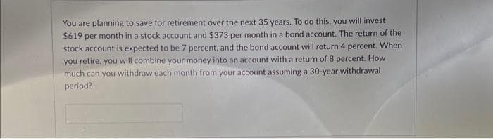 You are planning to save for retirement over the next 35 years. To do this, you will invest
$619 per month in a stock account and $373 per month in a bond account. The return of the
stock account is expected to be 7 percent, and the bond account will return 4 percent. When
you retire, you will combine your money into an account with a return of 8 percent. How
much can you withdraw each month from your account assuming a 30-year withdrawal
period?