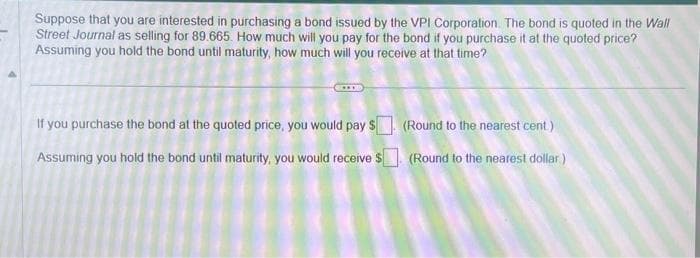 Suppose that you are interested in purchasing a bond issued by the VPI Corporation. The bond is quoted in the Wall
Street Journal as selling for 89.665. How much will you pay for the bond if you purchase it at the quoted price?
Assuming you hold the bond until maturity, how much will you receive at that time?
If you purchase the bond at the quoted price, you would pay $. (Round to the nearest cent)
Assuming you hold the bond until maturity, you would receive $ (Round to the nearest dollar)