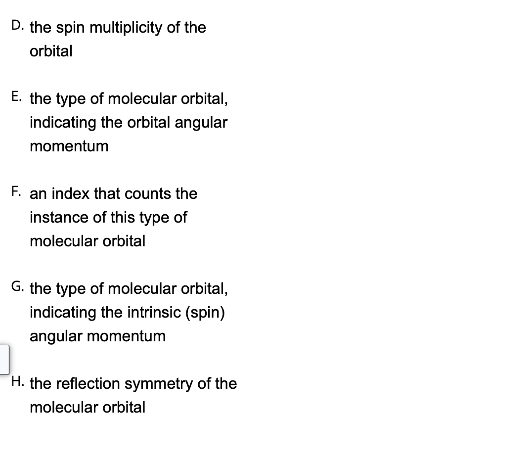 D. the spin multiplicity of the
orbital
E. the type of molecular orbital,
indicating the orbital angular
momentum
F. an index that counts the
instance of this type of
molecular orbital
G. the type of molecular orbital,
indicating the intrinsic (spin)
angular momentum
H. the reflection symmetry of the
molecular orbital