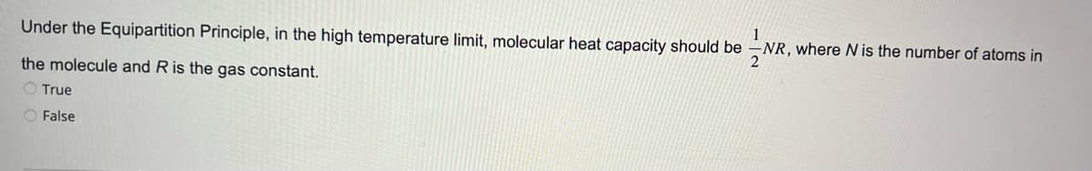 Under the Equipartition Principle, in the high temperature limit, molecular heat capacity should be
1
-NR, where N is the number of atoms in
2
the molecule and R is the gas constant.
O True
O False