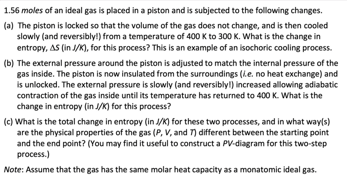 1.56 moles of an ideal gas is placed in a piston and is subjected to the following changes.
(a) The piston is locked so that the volume of the gas does not change, and is then cooled
slowly (and reversibly!) from a temperature of 400 K to 300 K. What is the change in
entropy, AS (in J/K), for this process? This is an example of an isochoric cooling process.
(b) The external pressure around the piston is adjusted to match the internal pressure of the
gas inside. The piston is now insulated from the surroundings (i.e. no heat exchange) and
is unlocked. The external pressure is slowly (and reversibly!) increased allowing adiabatic
contraction of the gas inside until its temperature has returned to 400 K. What is the
change in entropy (in J/K) for this process?
(c) What is the total change in entropy (in J/K) for these two processes, and in what way(s)
are the physical properties of the gas (P, V, and 7) different between the starting point
and the end point? (You may find it useful to construct a PV-diagram for this two-step
process.)
Note: Assume that the gas has the same molar heat capacity as a monatomic ideal gas.
