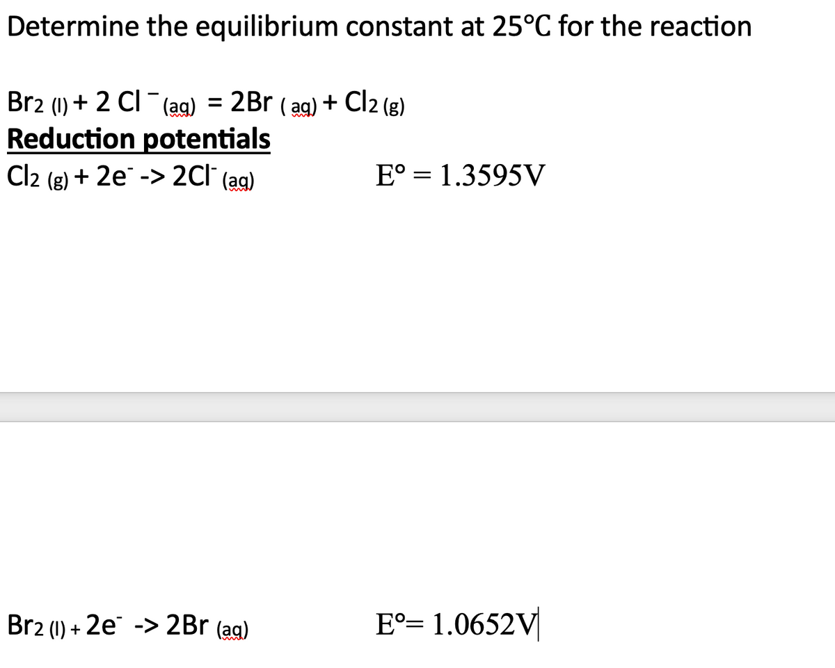 Determine the equilibrium constant at 25°C for the reaction
Br2 (1) + 2 Cl¯¯ (ag) = 2Br (aq) + Cl2 (g)
CI-
Reduction potentials
Cl2 (g) + 2e -> 2Cl¯ (ag)
Br2 (1) + 2e -> 2Br (aq)
E° 1.3595V
=
Eº= 1.0652V