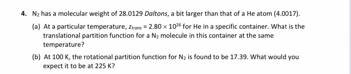 4. N₂ has a molecular weight of 28.0129 Daltons, a bit larger than that of a He atom (4.0017).
(a) At a particular temperature, Ztrans = 2.80 x 1026 for He in a specific container. What is the
translational partition function for a N₂ molecule in this container at the same
temperature?
(b) At 100 K, the rotational partition function for N₂ is found to be 17.39. What would you
expect it to be at 225 K?