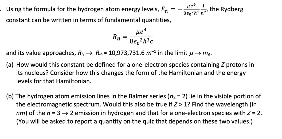=
. Using the formula for the hydrogen atom energy levels, En
constant can be written in terms of fundamental quantities,
RH
=
Me 4
8€, ²h³c
Me 4 1
860²h² n²¹
the Rydberg
and its value approaches, RH → R∞ = 10,973,731.6 m-¹ in the limit u → me.
(a) How would this constant be defined for a one-electron species containing Z protons in
its nucleus? Consider how this changes the form of the Hamiltonian and the energy
levels for that Hamiltonian.
(b) The hydrogen atom emission lines in the Balmer series (n₂ = 2) lie in the visible portion of
the electromagnetic spectrum. Would this also be true if Z> 1? Find the wavelength (in
nm) of the n = 32 emission in hydrogen and that for a one-electron species with Z = 2.
(You will be asked to report a quantity on the quiz that depends on these two values.)