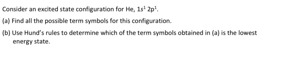 Consider an excited state configuration for He, 1s¹ 2p¹.
(a) Find all the possible term symbols for this configuration.
(b) Use Hund's rules to determine which of the term symbols obtained in (a) is the lowest
energy state.