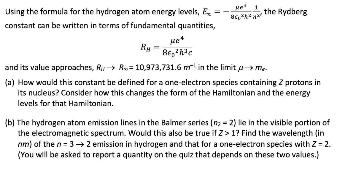 =
Using the formula for the hydrogen atom energy levels, En
constant can be written in terms of fundamental quantities,
RH
=
Me 4
8€ ²h³c
Me4
1
860²h² n²¹
the Rydberg
and its value approaches, RH → R = 10,973,731.6 m¹ in the limit μ→ me.
(a) How would this constant be defined for a one-electron species containing Z protons in
its nucleus? Consider how this changes the form of the Hamiltonian and the energy
levels for that Hamiltonian.
(b) The hydrogen atom emission lines in the Balmer series (n₂ = 2) lie in the visible portion of
the electromagnetic spectrum. Would this also be true if Z> 1? Find the wavelength (in
nm) of the n = 32 emission in hydrogen and that for a one-electron species with Z = 2.
(You will be asked to report a quantity on the quiz that depends on these two values.)